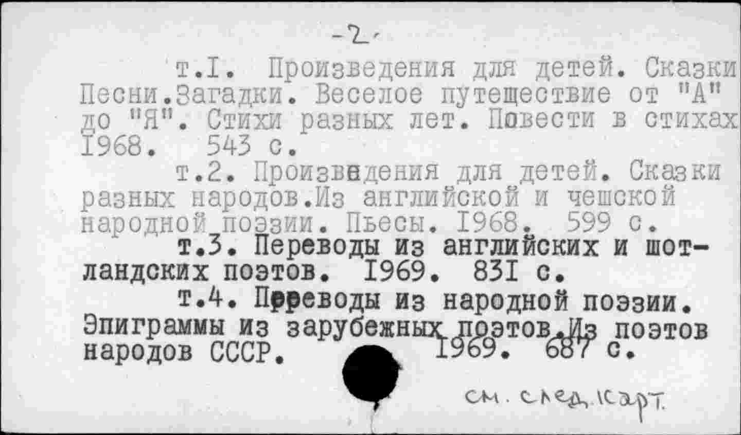 ﻿т.1. Произведения для детей. Сказки Песни.Загадки. Веселое путешествие от ”А” до "Я". Стихи разных лет. Повести в стихах 1968.	545 с.
т.2. Произведения для детей. Сказки разных народов.Из английской и чешской народной поэзии. Пьесы. 1968. 599 с.
т.З. Переводы из английских и шотландских поэтов. 1969. 831 с.
т.4. Прреводы из народной поэзии. Эпиграммы из зарубежных поэтовЛ1з поэтов народов СССР.	1969. 687 с.
см с ь сд,\с хьт